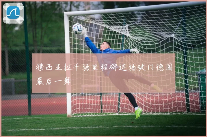 穆西亚拉千场里程碑连场破门德国最后一舞