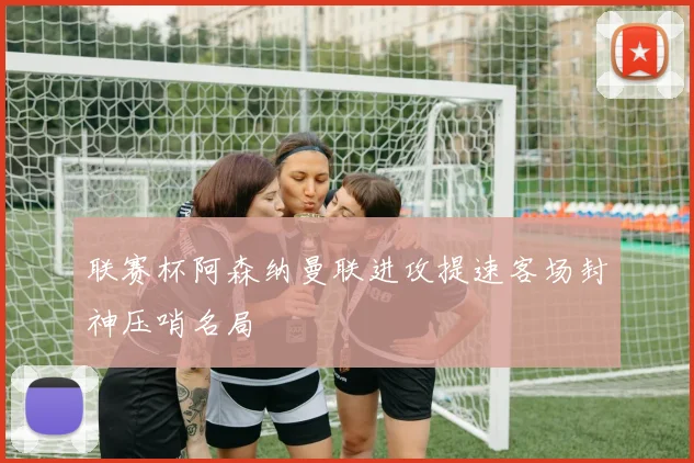 联赛杯阿森纳曼联进攻提速客场封神压哨名局