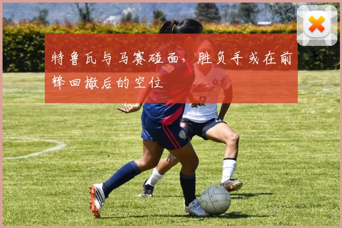 特鲁瓦与马赛碰面,胜负手或在前锋回撤后的空位