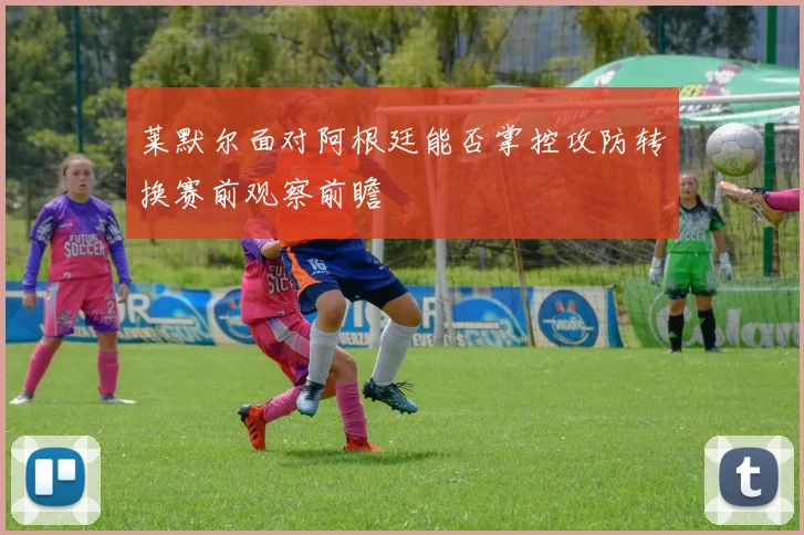 莱默尔面对阿根廷能否掌控攻防转换赛前观察前瞻