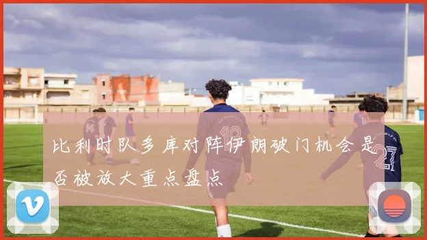 比利时队多库对阵伊朗破门机会是否被放大重点盘点