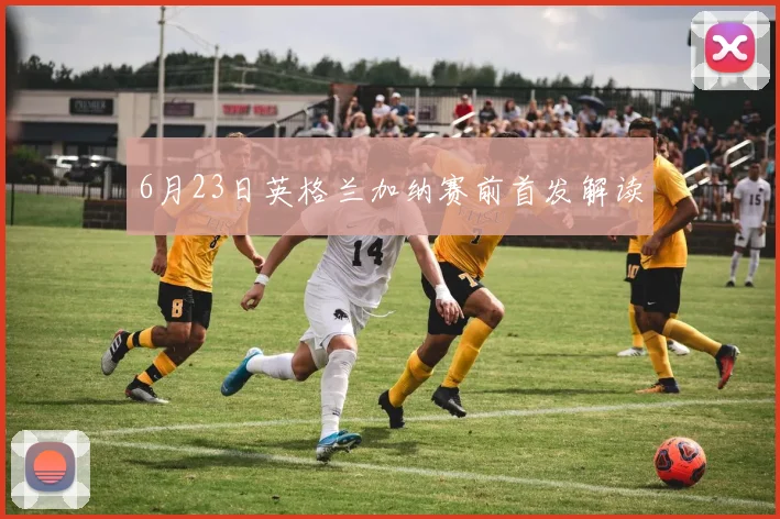 6月23日英格兰加纳赛前首发解读
