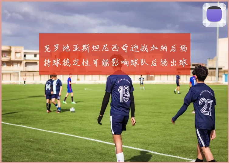 克罗地亚斯坦尼西奇迎战加纳后场持球稳定性可能影响球队后场出球