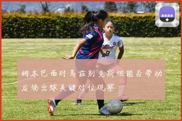姆本巴面对乌兹别克斯坦能否带动后场出球关键对位观察