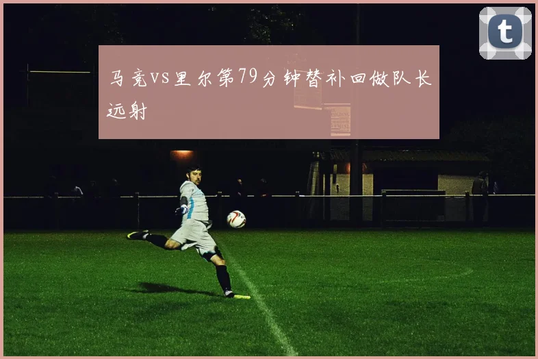 马竞vs里尔第79分钟替补回做队长远射