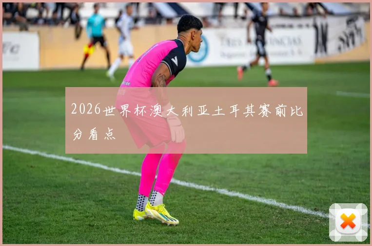 2026世界杯澳大利亚土耳其赛前比分看点