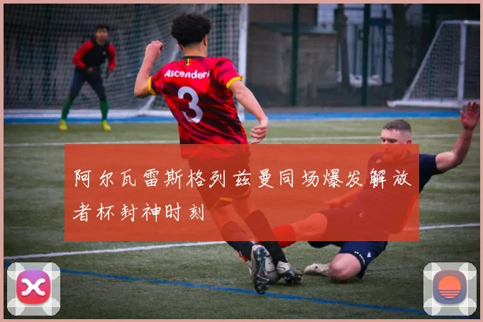 阿尔瓦雷斯格列兹曼同场爆发解放者杯封神时刻