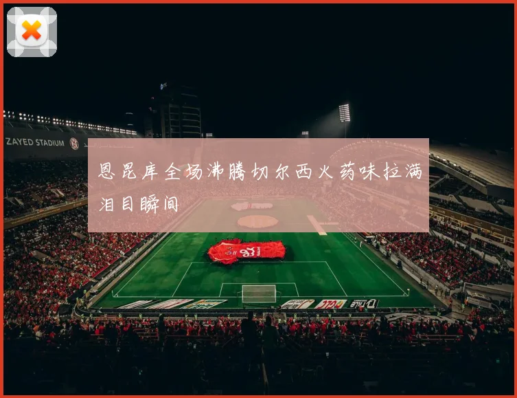 恩昆库全场沸腾切尔西火药味拉满泪目瞬间