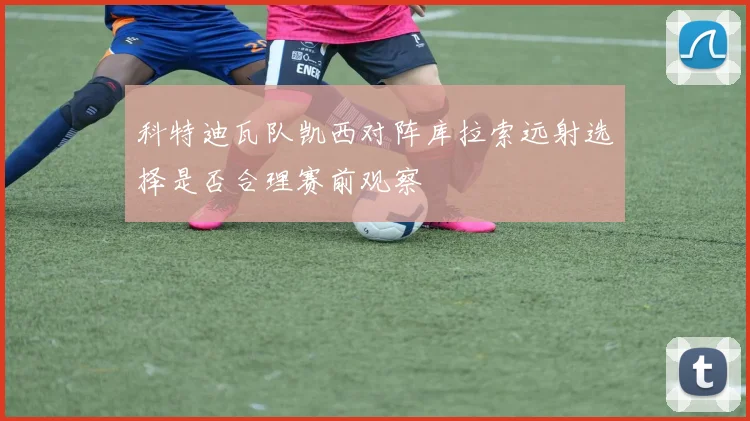 科特迪瓦队凯西对阵库拉索远射选择是否合理赛前观察