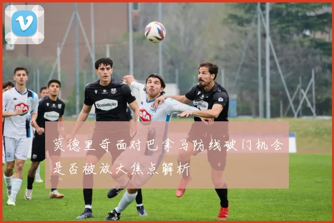 莫德里奇面对巴拿马防线破门机会是否被放大焦点解析