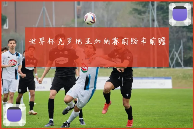 世界杯克罗地亚加纳赛前赔率前瞻