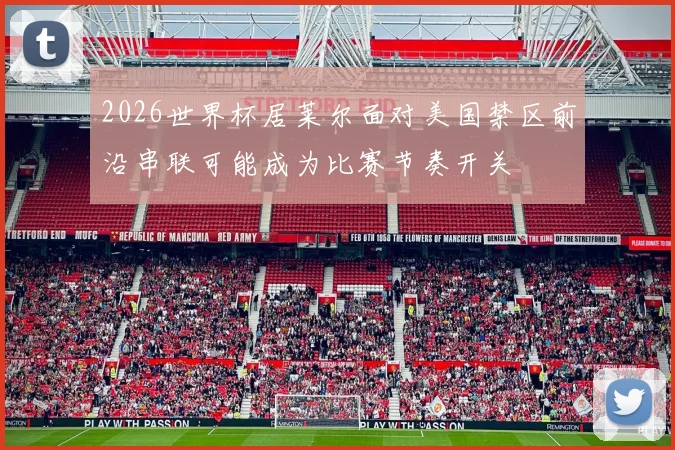 2026世界杯居莱尔面对美国禁区前沿串联可能成为比赛节奏开关