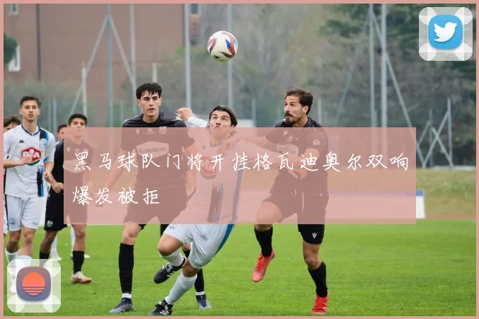 黑马球队门将开挂格瓦迪奥尔双响爆发被拒