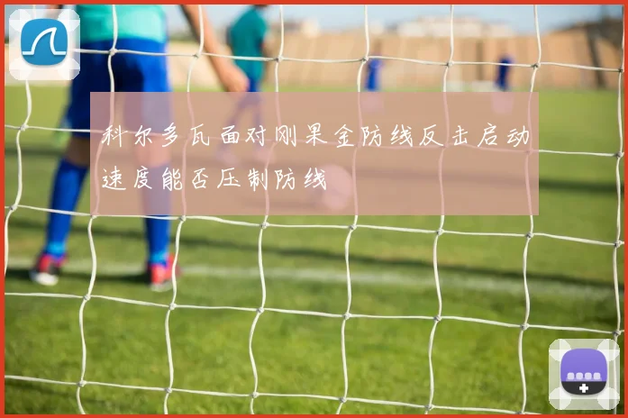 科尔多瓦面对刚果金防线反击启动速度能否压制防线