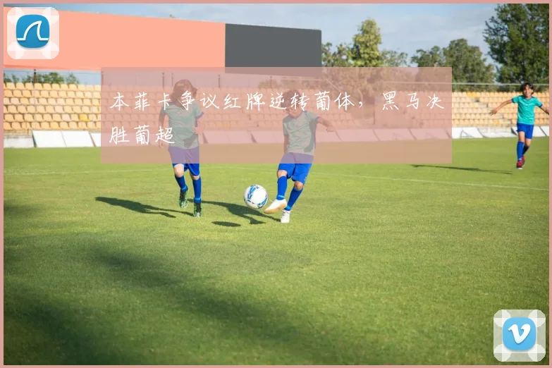 本菲卡争议红牌逆转葡体，黑马决胜葡超