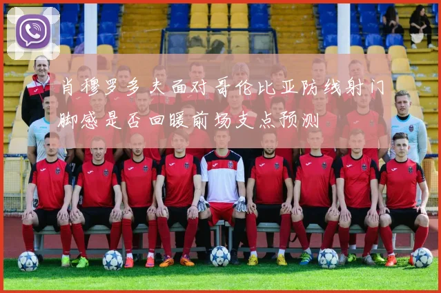 肖穆罗多夫面对哥伦比亚防线射门脚感是否回暖前场支点预测
