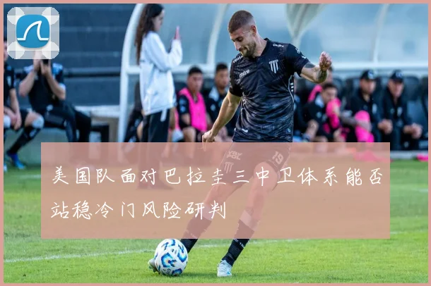 美国队面对巴拉圭三中卫体系能否站稳冷门风险研判