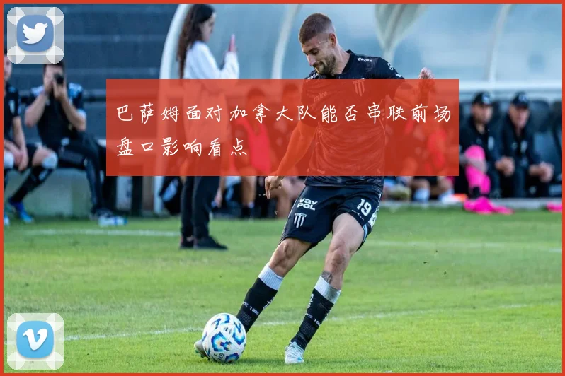 巴萨姆面对加拿大队能否串联前场盘口影响看点