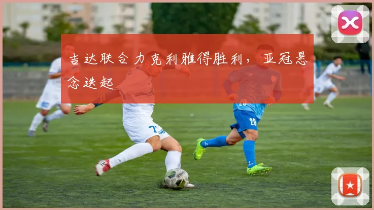 吉达联合力克利雅得胜利，亚冠悬念迭起