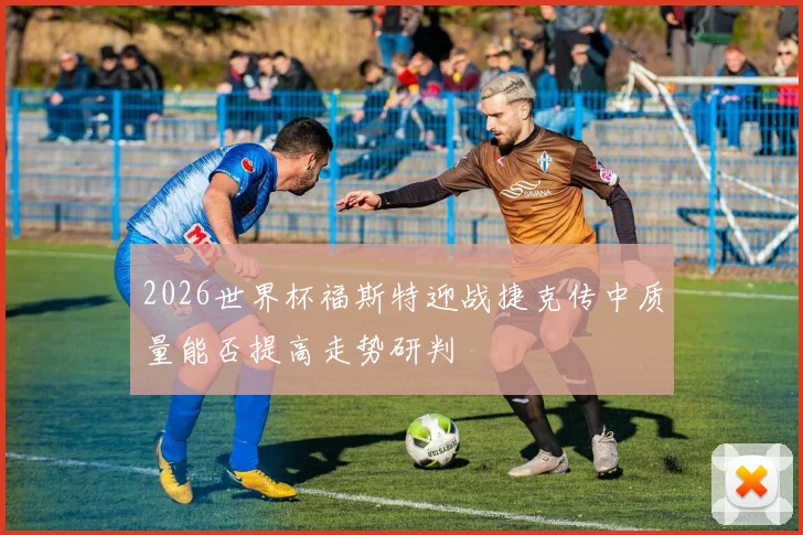2026世界杯福斯特迎战捷克传中质量能否提高走势研判