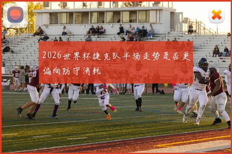 2026世界杯捷克队半场走势是否更偏向防守消耗