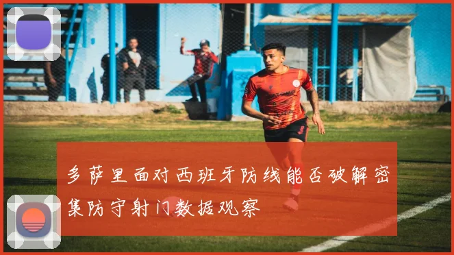 多萨里面对西班牙防线能否破解密集防守射门数据观察