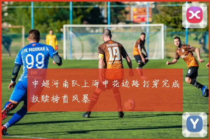 中超河南队上海申花边路打穿完成救赎榜首风暴