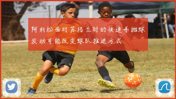阿利松面对苏格兰时的快速手抛球发动可能改变球队推进方式
