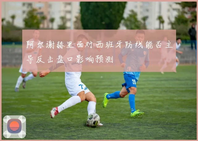 阿尔谢赫里面对西班牙防线能否主导反击盘口影响预测