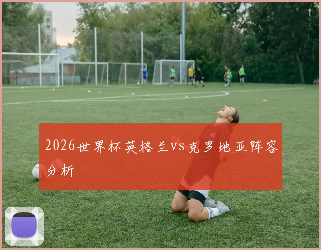 2026世界杯英格兰vs克罗地亚阵容分析