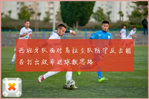 西班牙队面对乌拉圭队防守反击能否打出效率进球数思路