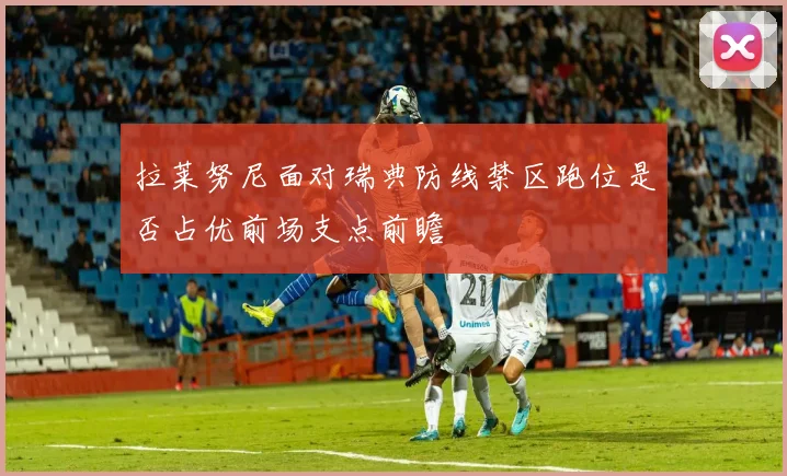 拉莱努尼面对瑞典防线禁区跑位是否占优前场支点前瞻