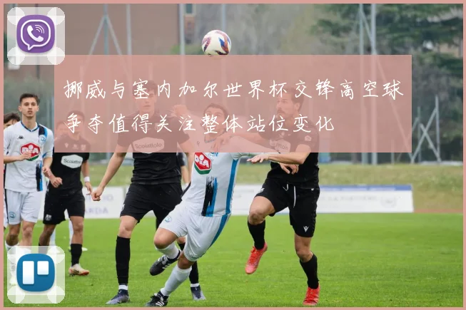 挪威与塞内加尔世界杯交锋高空球争夺值得关注整体站位变化