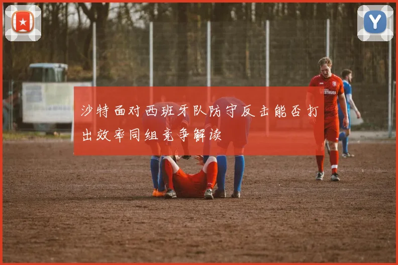 沙特面对西班牙队防守反击能否打出效率同组竞争解读