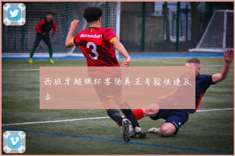 西班牙超级杯客场真正考验快速反击