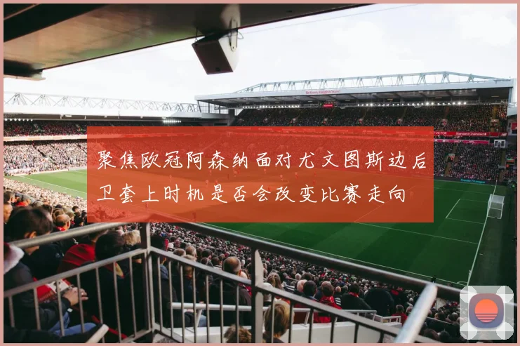 聚焦欧冠阿森纳面对尤文图斯边后卫套上时机是否会改变比赛走向