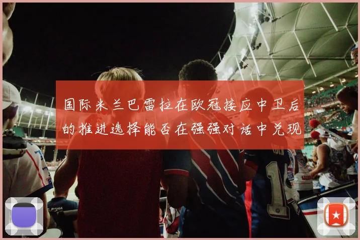 国际米兰巴雷拉在欧冠接应中卫后的推进选择能否在强强对话中兑现