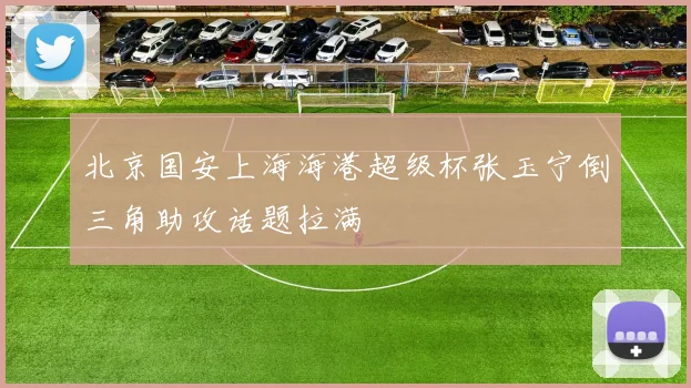 北京国安上海海港超级杯张玉宁倒三角助攻话题拉满