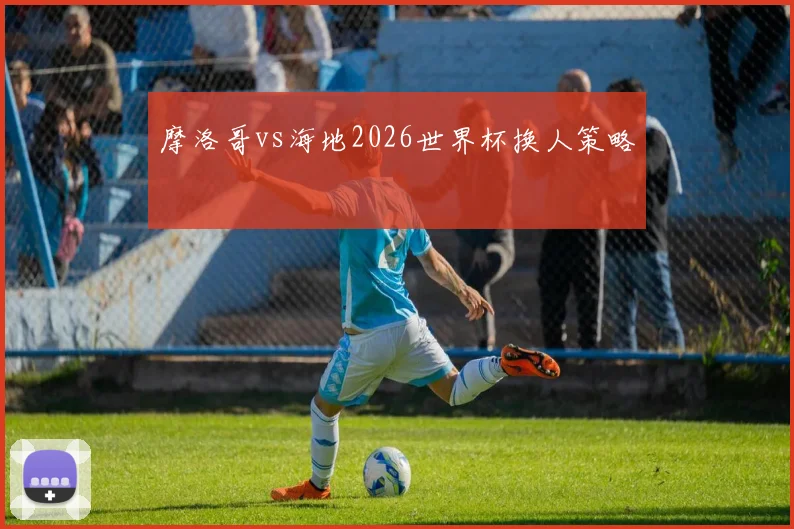 摩洛哥vs海地2026世界杯换人策略