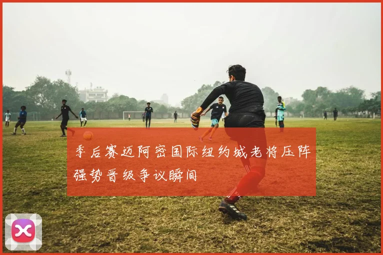 季后赛迈阿密国际纽约城老将压阵强势晋级争议瞬间