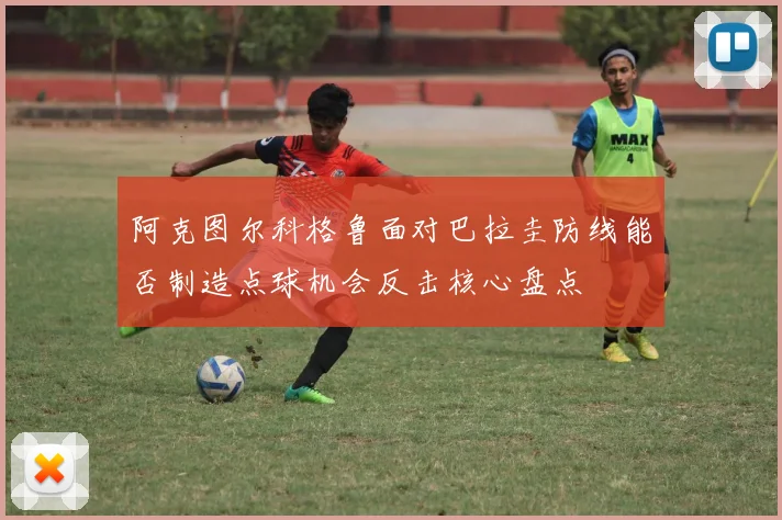 阿克图尔科格鲁面对巴拉圭防线能否制造点球机会反击核心盘点