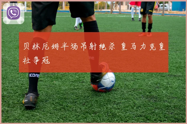 贝林厄姆半场吊射绝杀 皇马力克皇社争冠